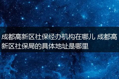 成都高新区社保经办机构在哪儿 成都高新区社保局的具体地址是哪里