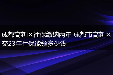 成都高新区社保缴纳两年 成都市高新区交23年社保能领多少钱
