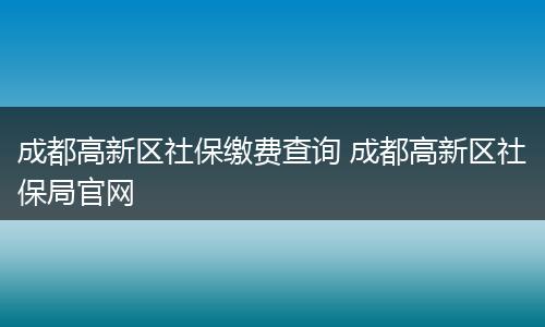 成都高新区社保缴费查询 成都高新区社保局官网