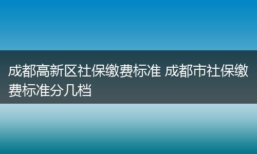 成都高新区社保缴费标准 成都市社保缴费标准分几档