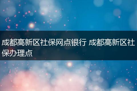 成都高新区社保网点银行 成都高新区社保办理点
