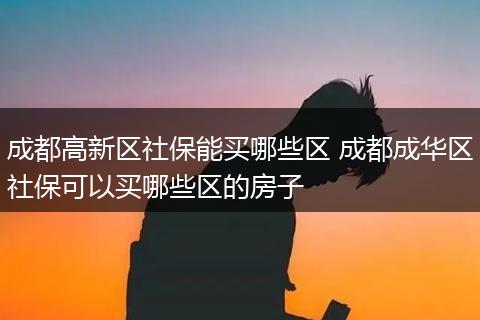 成都高新区社保能买哪些区 成都成华区社保可以买哪些区的房子