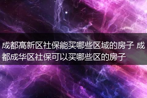 成都高新区社保能买哪些区域的房子 成都成华区社保可以买哪些区的房子