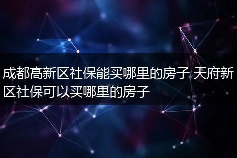 成都高新区社保能买哪里的房子 天府新区社保可以买哪里的房子