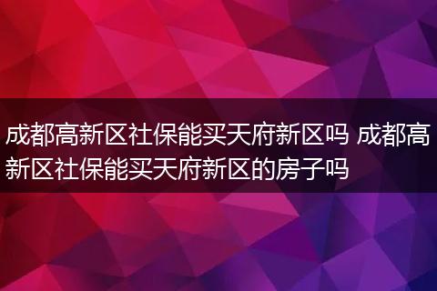 成都高新区社保能买天府新区吗 成都高新区社保能买天府新区的房子吗