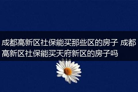 成都高新区社保能买那些区的房子 成都高新区社保能买天府新区的房子吗