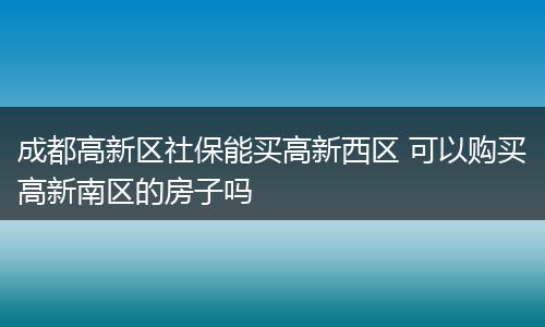 成都高新区社保能买高新西区 可以购买高新南区的房子吗