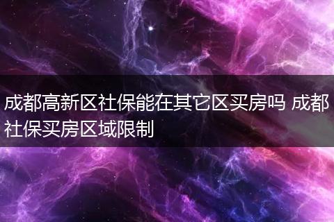 成都高新区社保能在其它区买房吗 成都社保买房区域限制