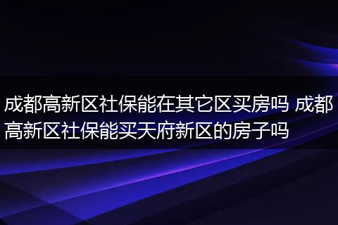 成都高新区社保能在其它区买房吗 成都高新区社保能买天府新区的房子吗