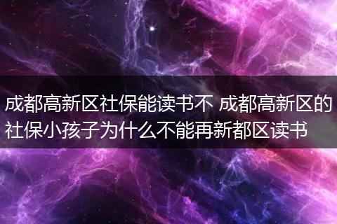 成都高新区社保能读书不 成都高新区的社保小孩子为什么不能再新都区读书