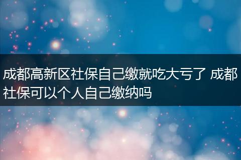 成都高新区社保自己缴就吃大亏了 成都社保可以个人自己缴纳吗