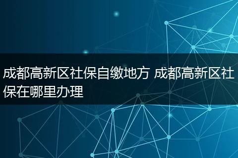 成都高新区社保自缴地方 成都高新区社保在哪里办理