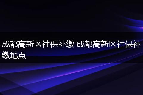 成都高新区社保补缴 成都高新区社保补缴地点