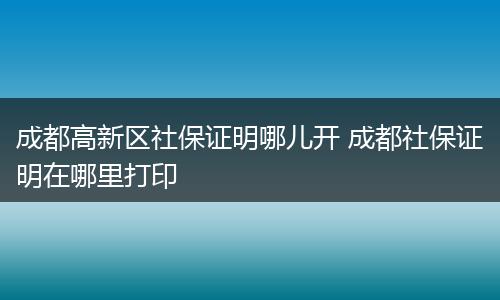 成都高新区社保证明哪儿开 成都社保证明在哪里打印