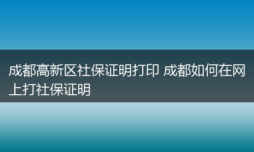 成都高新区社保证明打印 成都如何在网上打社保证明