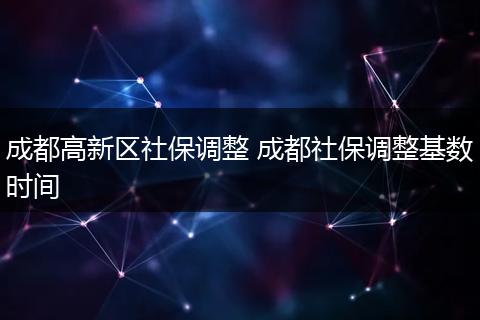 成都高新区社保调整 成都社保调整基数时间