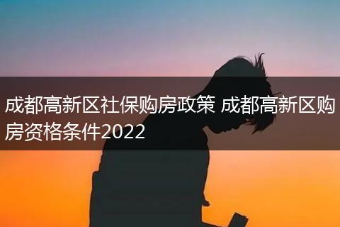 成都高新区社保购房政策 成都高新区购房资格条件2022