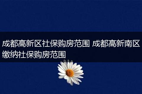 成都高新区社保购房范围 成都高新南区缴纳社保购房范围