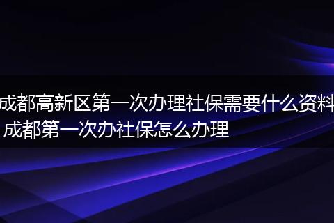 成都高新区第一次办理社保需要什么资料 成都第一次办社保怎么办理