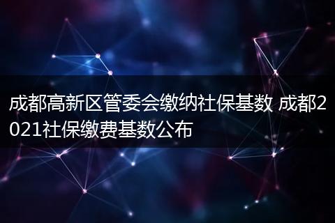 成都高新区管委会缴纳社保基数 成都2021社保缴费基数公布