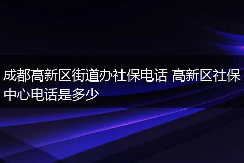 成都高新区街道办社保电话 高新区社保中心电话是多少