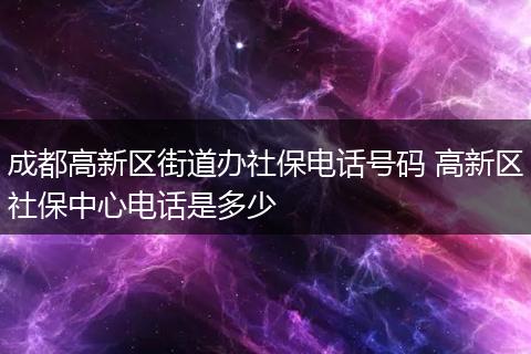 成都高新区街道办社保电话号码 高新区社保中心电话是多少
