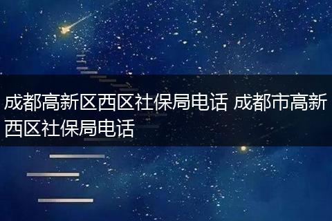 成都高新区西区社保局电话 成都市高新西区社保局电话