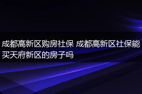 成都高新区购房社保 成都高新区社保能买天府新区的房子吗