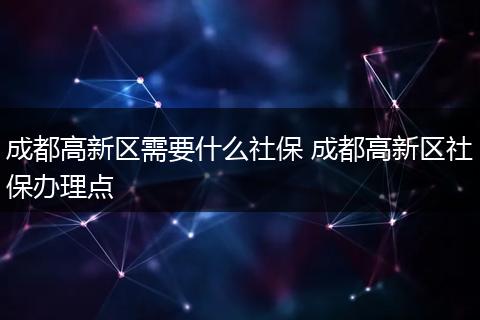 成都高新区需要什么社保 成都高新区社保办理点