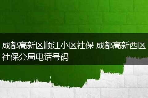 成都高新区顺江小区社保 成都高新西区社保分局电话号码