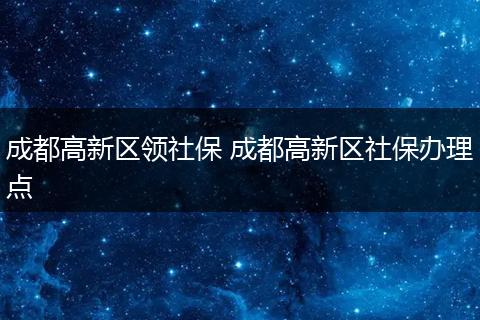 成都高新区领社保 成都高新区社保办理点