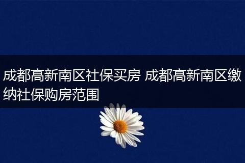 成都高新南区社保买房 成都高新南区缴纳社保购房范围