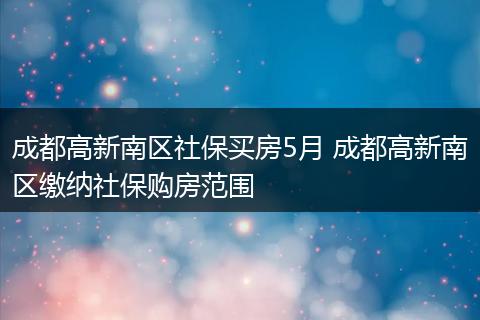 成都高新南区社保买房5月 成都高新南区缴纳社保购房范围