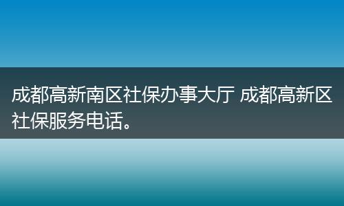 成都高新南区社保办事大厅 成都高新区社保服务电话。