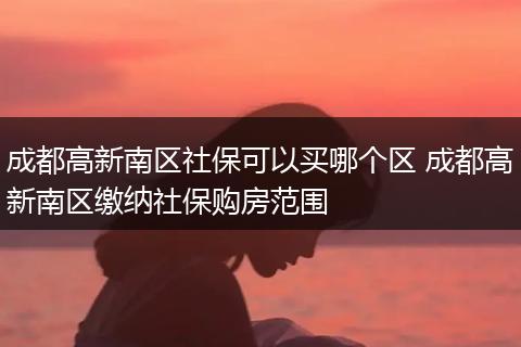成都高新南区社保可以买哪个区 成都高新南区缴纳社保购房范围