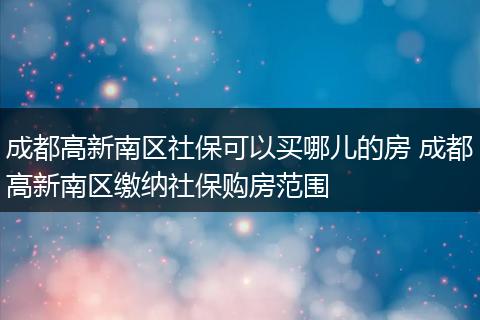 成都高新南区社保可以买哪儿的房 成都高新南区缴纳社保购房范围