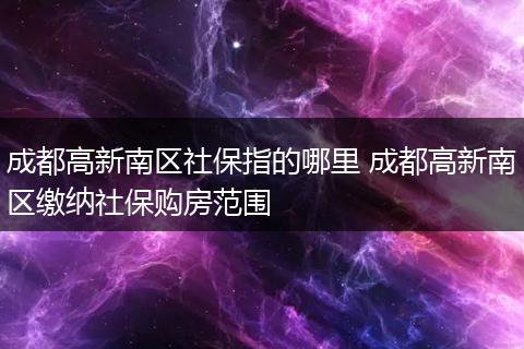 成都高新南区社保指的哪里 成都高新南区缴纳社保购房范围