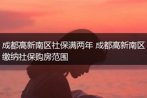 成都高新南区社保满两年 成都高新南区缴纳社保购房范围