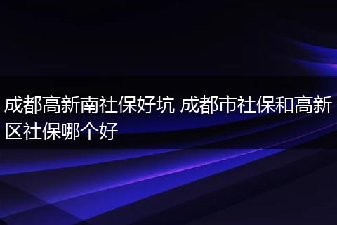 成都高新南社保好坑 成都市社保和高新区社保哪个好