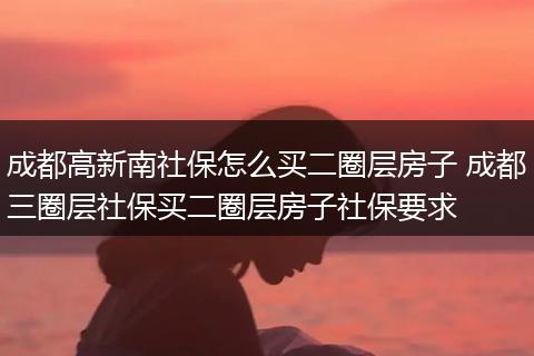 成都高新南社保怎么买二圈层房子 成都三圈层社保买二圈层房子社保要求