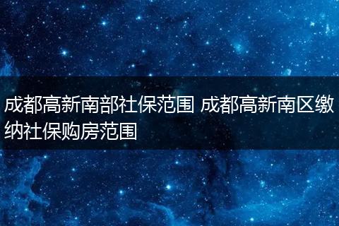 成都高新南部社保范围 成都高新南区缴纳社保购房范围
