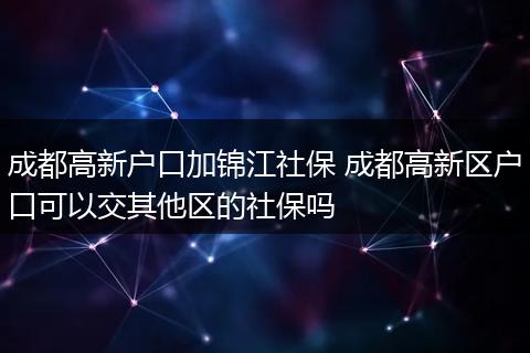 成都高新户口加锦江社保 成都高新区户口可以交其他区的社保吗