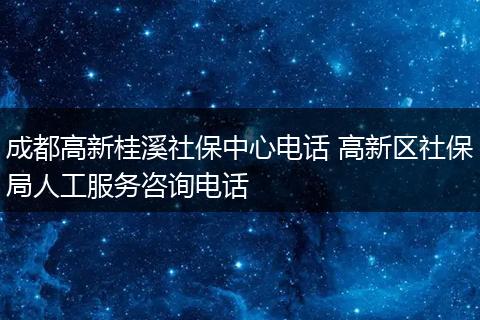 成都高新桂溪社保中心电话 高新区社保局人工服务咨询电话