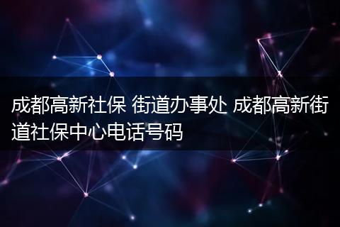 成都高新社保 街道办事处 成都高新街道社保中心电话号码
