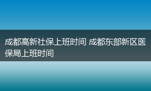 成都高新社保上班时间 成都东部新区医保局上班时间