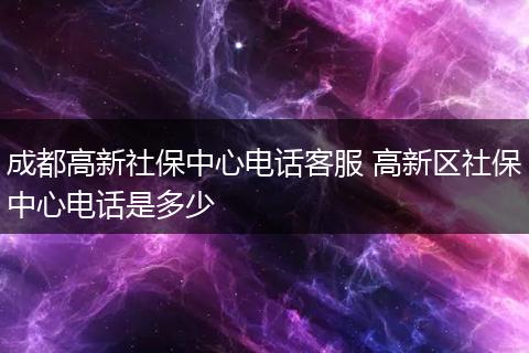 成都高新社保中心电话客服 高新区社保中心电话是多少