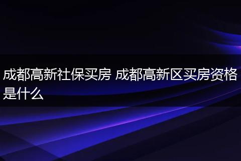 成都高新社保买房 成都高新区买房资格是什么
