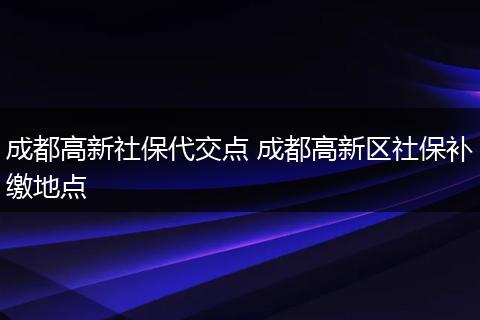 成都高新社保代交点 成都高新区社保补缴地点