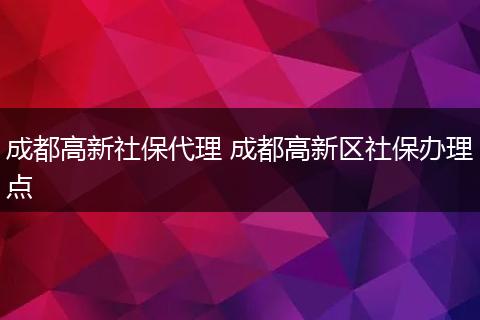 成都高新社保代理 成都高新区社保办理点