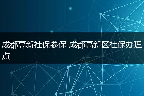 成都高新社保参保 成都高新区社保办理点